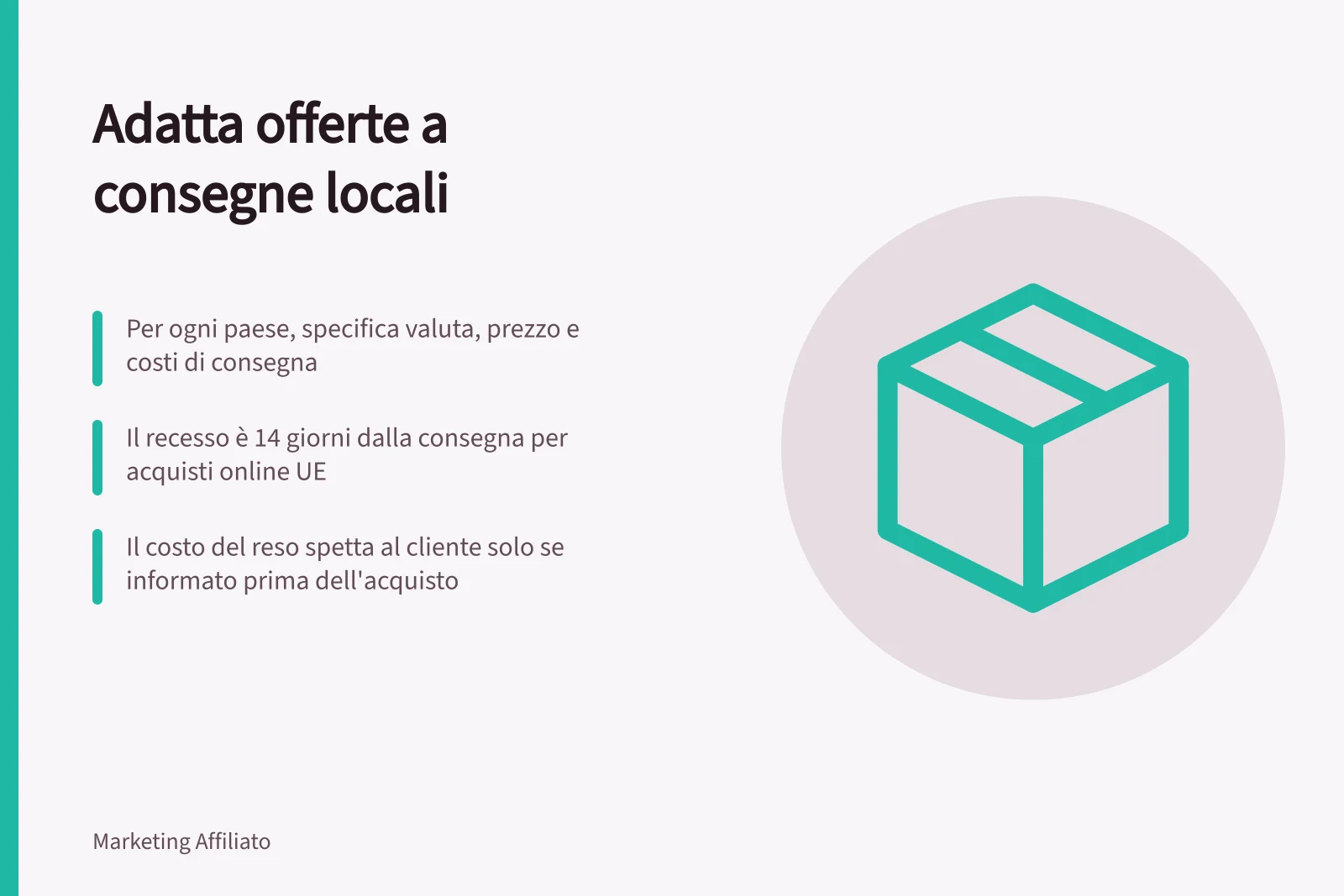 Adatta offerte a consegne locali: Per ogni paese, specifica valuta, prezzo e costi di consegna; Il recesso è 14 giorni dalla consegna per acquisti online UE; Il costo del reso spetta al cliente solo se informato prima dell'acquisto