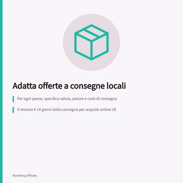 Adatta offerte a consegne locali: Per ogni paese, specifica valuta, prezzo e costi di consegna; Il recesso è 14 giorni dalla consegna per acquisti online UE; Il costo del reso spetta al cliente solo se informato prima dell'acquisto. Adattare offerte a consegne e condizioni locali