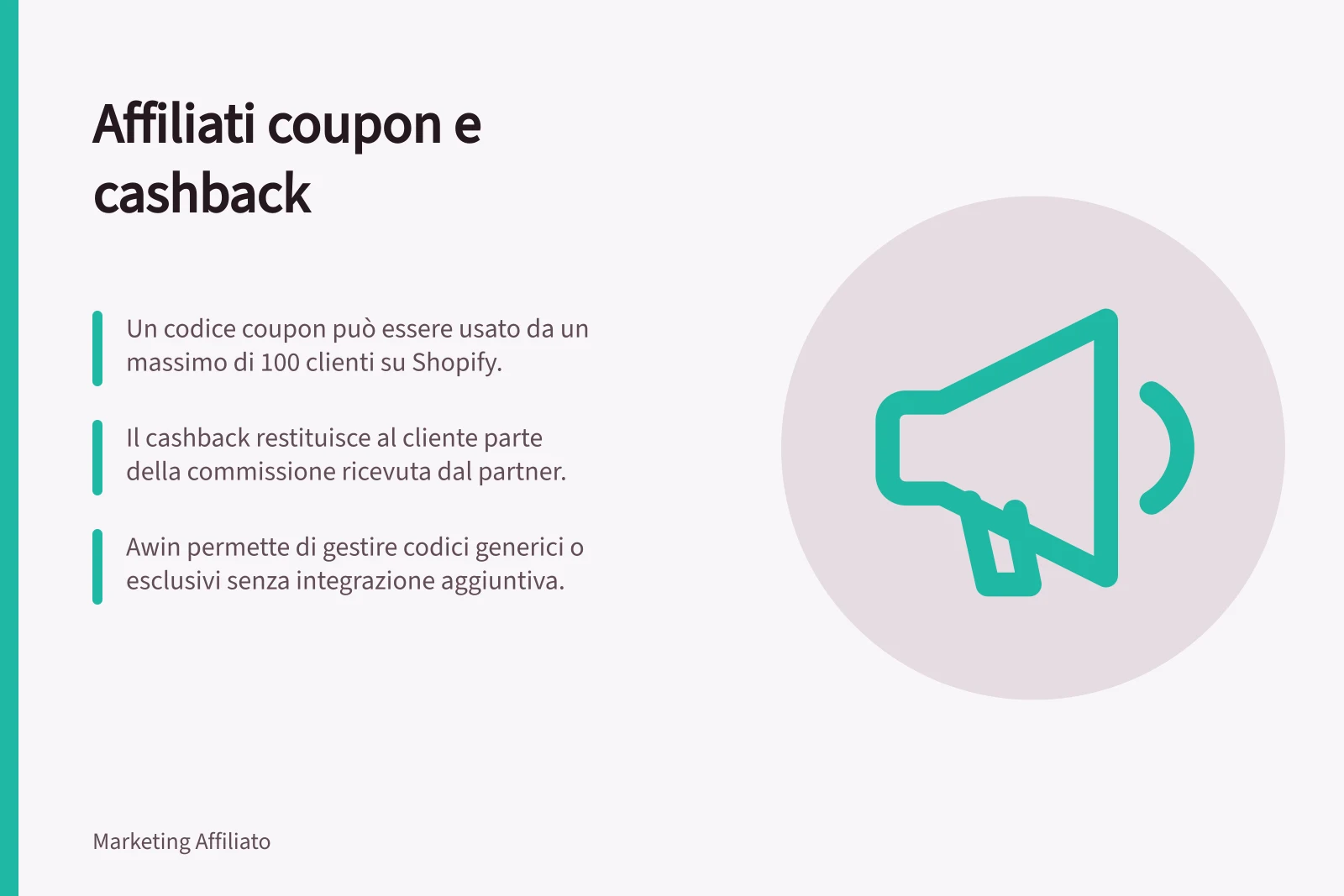 Affiliati coupon e cashback: Un codice coupon può essere usato da un massimo di 100 clienti su Shopify.; Il cashback restituisce al cliente parte della commissione ricevuta dal partner.; Awin permette di gestire codici generici o esclusivi senza integrazione aggiuntiva.