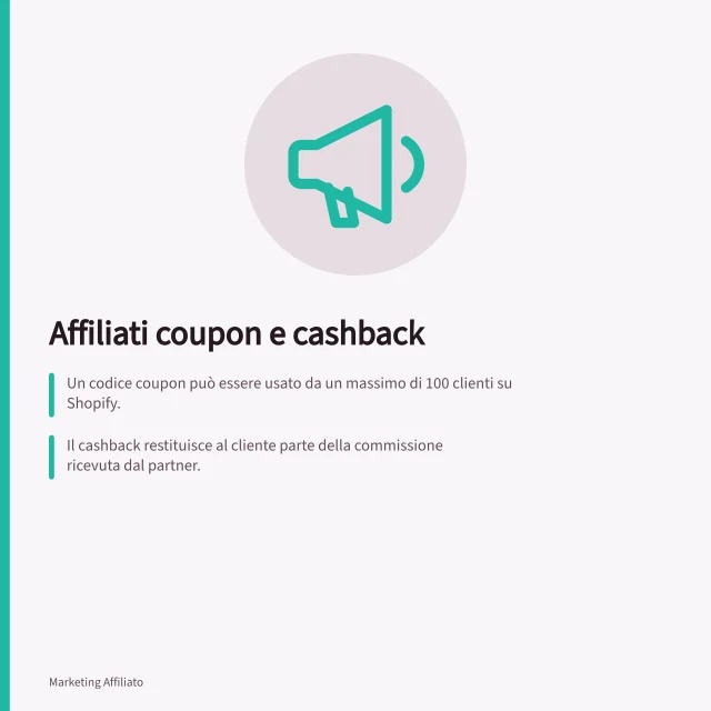 Affiliati coupon e cashback: Un codice coupon può essere usato da un massimo di 100 clienti su Shopify.; Il cashback restituisce al cliente parte della commissione ricevuta dal partner.; Awin permette di gestire codici generici o esclusivi senza integrazione aggiuntiva. Affiliati coupon e cashback