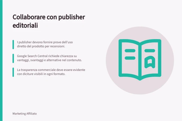 Collaborare con publisher editoriali: I publisher devono fornire prove dell'uso diretto del prodotto per recensioni.; Google Search Central richiede chiarezza su vantaggi, svantaggi e alternative nel contenuto.; La trasparenza commerciale deve essere evidente con diciture visibili in ogni formato. Collaborare con publisher editoriali