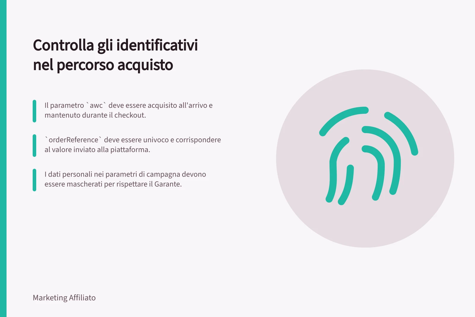 Controlla gli identificativi nel percorso acquisto: Il parametro `awc` deve essere acquisito all'arrivo e mantenuto durante il checkout.; `orderReference` deve essere univoco e corrispondere al valore inviato alla piattaforma.; I dati personali nei parametri di campagna devono essere mascherati per rispettare il Garante.