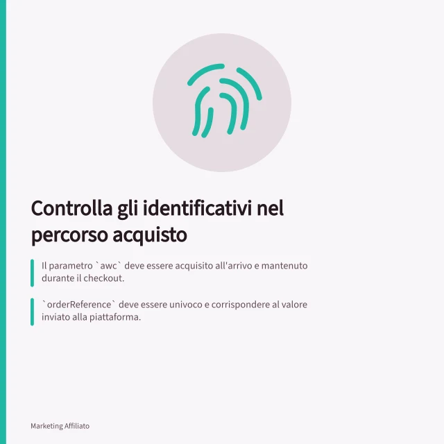 Controlla gli identificativi nel percorso acquisto: Il parametro `awc` deve essere acquisito all'arrivo e mantenuto durante il checkout.; `orderReference` deve essere univoco e corrispondere al valore inviato alla piattaforma.; I dati personali nei parametri di campagna devono essere mascherati per rispettare il Garante. Controllare gli identificativi lungo il percorso di acquisto