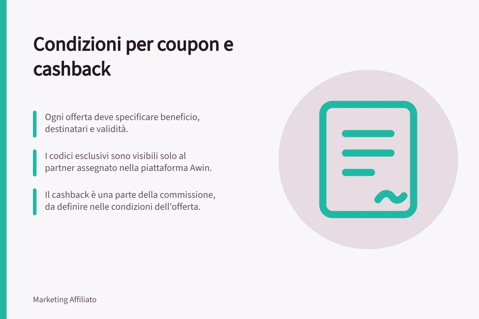 Condizioni per coupon e cashback: Ogni offerta deve specificare beneficio, destinatari e validità.; I codici esclusivi sono visibili solo al partner assegnato nella piattaforma Awin.; Il cashback è una parte della commissione, da definire nelle condizioni dell'offerta.