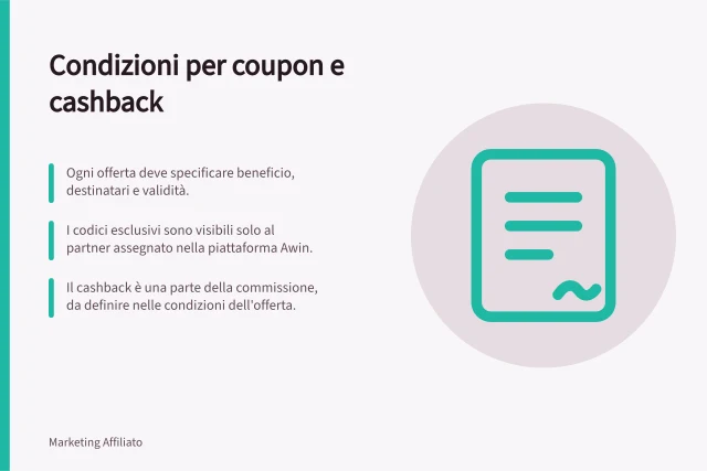 Condizioni per coupon e cashback: Ogni offerta deve specificare beneficio, destinatari e validità.; I codici esclusivi sono visibili solo al partner assegnato nella piattaforma Awin.; Il cashback è una parte della commissione, da definire nelle condizioni dell'offerta. Definire le condizioni per coupon e cashback