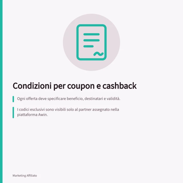 Condizioni per coupon e cashback: Ogni offerta deve specificare beneficio, destinatari e validità.; I codici esclusivi sono visibili solo al partner assegnato nella piattaforma Awin.; Il cashback è una parte della commissione, da definire nelle condizioni dell'offerta. Definire le condizioni per coupon e cashback