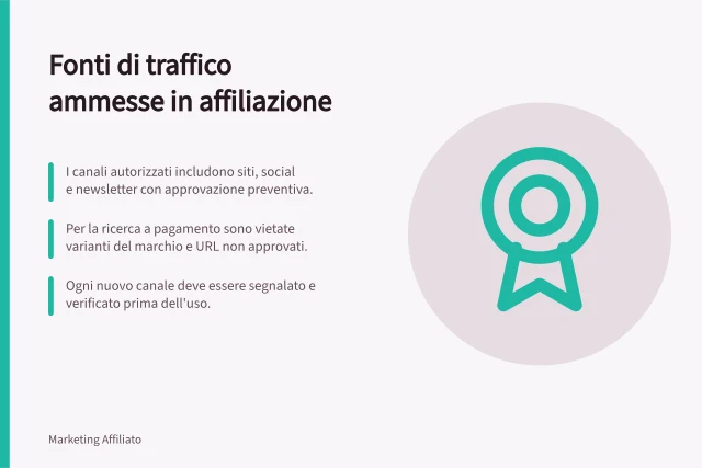 Fonti di traffico ammesse in affiliazione: I canali autorizzati includono siti, social e newsletter con approvazione preventiva.; Per la ricerca a pagamento sono vietate varianti del marchio e URL non approvati.; Ogni nuovo canale deve essere segnalato e verificato prima dell'uso. Descrivere le fonti di traffico ammesse