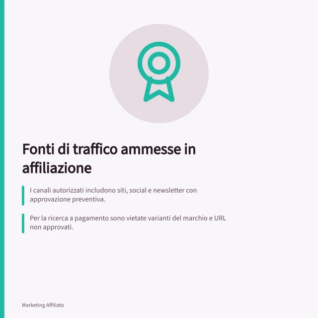 Fonti di traffico ammesse in affiliazione: I canali autorizzati includono siti, social e newsletter con approvazione preventiva.; Per la ricerca a pagamento sono vietate varianti del marchio e URL non approvati.; Ogni nuovo canale deve essere segnalato e verificato prima dell'uso. Descrivere le fonti di traffico ammesse