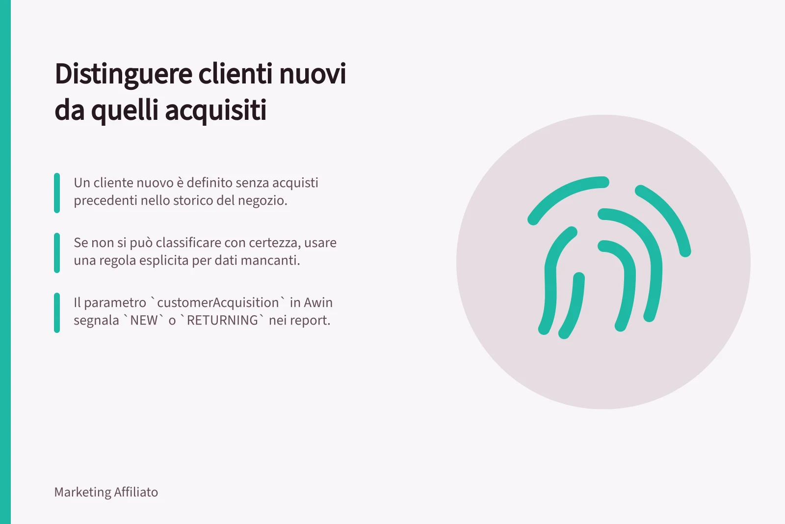 Distinguere clienti nuovi da quelli acquisiti: Un cliente nuovo è definito senza acquisti precedenti nello storico del negozio.; Se non si può classificare con certezza, usare una regola esplicita per dati mancanti.; Il parametro `customerAcquisition` in Awin segnala `NEW` o `RETURNING` nei report.