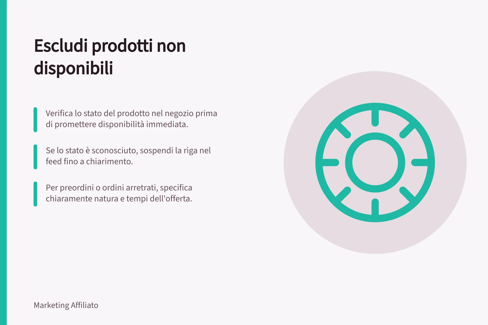 Escludi prodotti non disponibili: Verifica lo stato del prodotto nel negozio prima di promettere disponibilità immediata.; Se lo stato è sconosciuto, sospendi la riga nel feed fino a chiarimento.; Per preordini o ordini arretrati, specifica chiaramente natura e tempi dell'offerta.