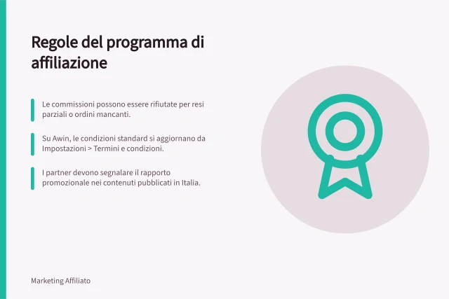 Regole del programma di affiliazione: Le commissioni possono essere rifiutate per resi parziali o ordini mancanti.; Su Awin, le condizioni standard si aggiornano da Impostazioni > Termini e condizioni.; I partner devono segnalare il rapporto promozionale nei contenuti pubblicati in Italia. Regole del programma