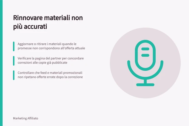 Rinnovare materiali non più accurati: Aggiornare o ritirare i materiali quando le promesse non corrispondono all'offerta attuale; Verificare la pagina del partner per concordare correzioni alle copie già pubblicate; Controllare che feed e materiali promozionali non ripetano offerte errate dopo la correzione. Rinnovare materiali non più accurati