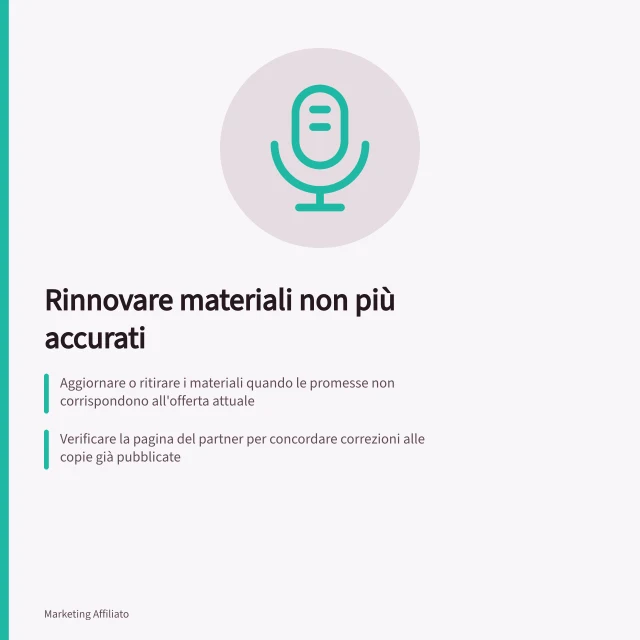 Rinnovare materiali non più accurati: Aggiornare o ritirare i materiali quando le promesse non corrispondono all'offerta attuale; Verificare la pagina del partner per concordare correzioni alle copie già pubblicate; Controllare che feed e materiali promozionali non ripetano offerte errate dopo la correzione. Rinnovare materiali non più accurati