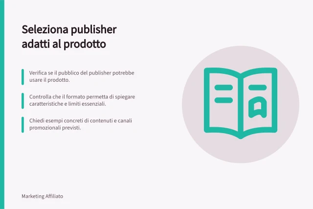 Seleziona publisher adatti al prodotto: Verifica se il pubblico del publisher potrebbe usare il prodotto.; Controlla che il formato permetta di spiegare caratteristiche e limiti essenziali.; Chiedi esempi concreti di contenuti e canali promozionali previsti. Selezionare publisher coerenti con il prodotto
