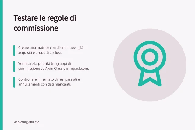 Testare le regole di commissione: Creare una matrice con clienti nuovi, già acquisiti e prodotti esclusi.; Verificare la priorità tra gruppi di commissione su Awin Classic e impact.com.; Controllare il risultato di resi parziali e annullamenti con dati mancanti. Testare le regole di commissione