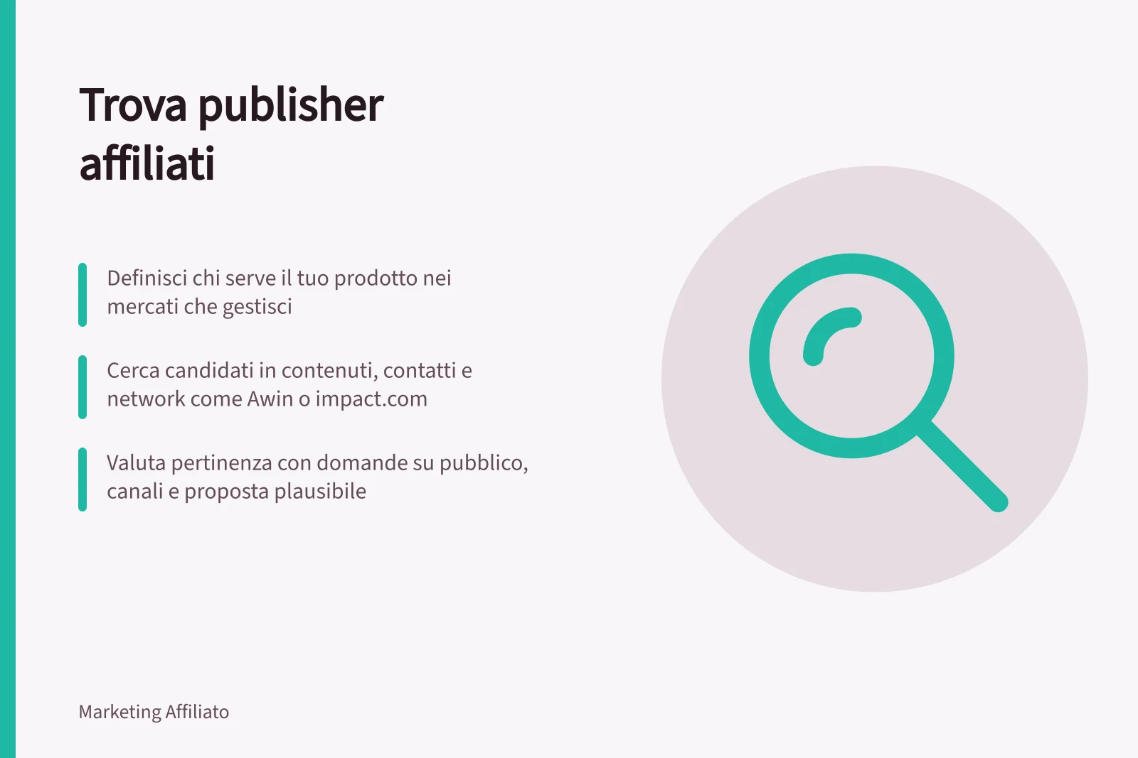 Trova publisher affiliati: Definisci chi serve il tuo prodotto nei mercati che gestisci; Cerca candidati in contenuti, contatti e network come Awin o impact.com; Valuta pertinenza con domande su pubblico, canali e proposta plausibile