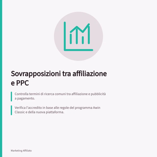 Sovrapposizioni tra affiliazione e PPC: Controlla termini di ricerca comuni tra affiliazione e pubblicità a pagamento.; Verifica l'accredito in base alle regole del programma Awin Classic e della nuova piattaforma.; Confronta costi, termini e ordini prima di modificare un accordo con partner. Valutare sovrapposizioni con la ricerca a pagamento